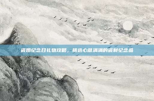瓷婚纪念日礼物攻略，挑选心意满满的瓷制纪念品