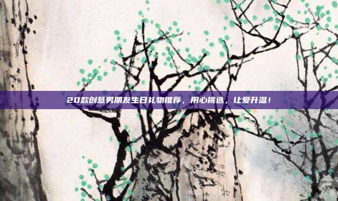 20款创意男朋友生日礼物推荐，用心挑选，让爱升温！