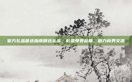 官方礼品首选指南精选礼品，彰显尊贵品质，助力商务交流