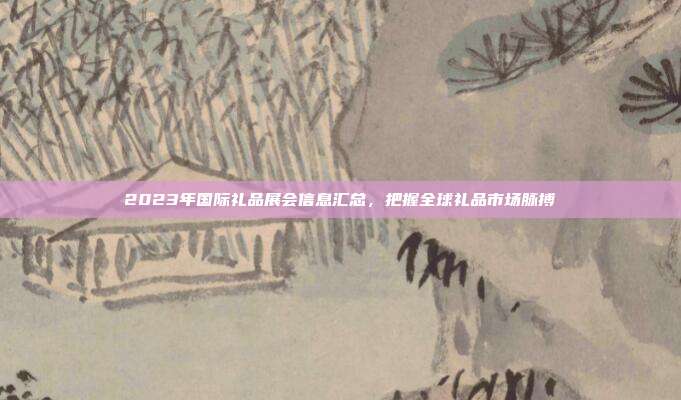 2023年国际礼品展会信息汇总，把握全球礼品市场脉搏