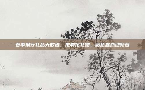 春季银行礼品大放送，定制化礼赠，暖意盎然迎新春
