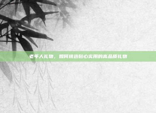 老年人礼物，如何挑选贴心实用的高品质礼物