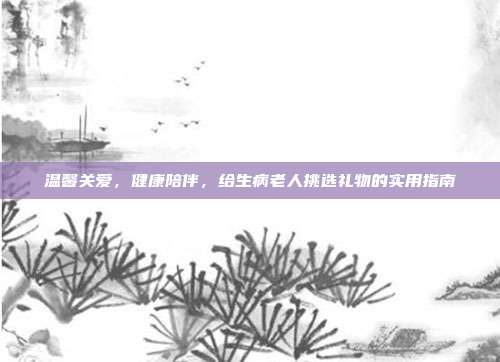 温馨关爱，健康陪伴，给生病老人挑选礼物的实用指南