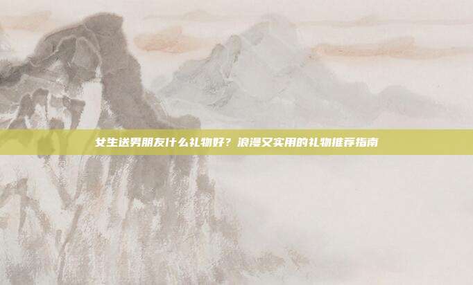女生送男朋友什么礼物好？浪漫又实用的礼物推荐指南
