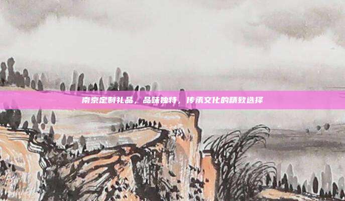 南京定制礼品，品味独特，传承文化的精致选择