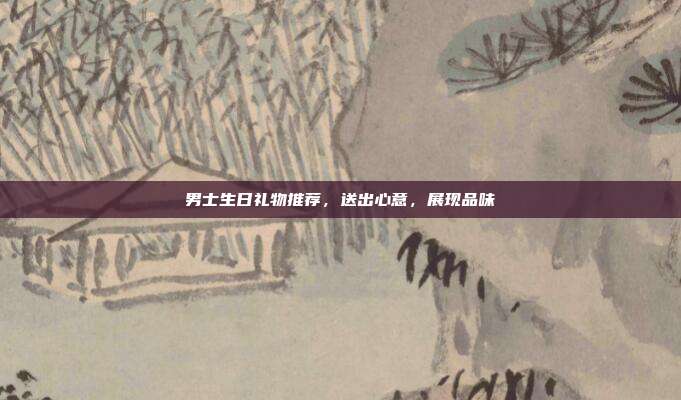 男士生日礼物推荐，送出心意，展现品味