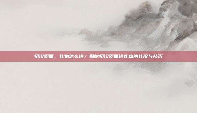 初次见面，礼物怎么送？揭秘初次见面送礼物的礼仪与技巧