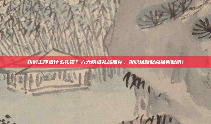 找到工作送什么礼物？六大精选礼品推荐，祝职场新起点扬帆起航！