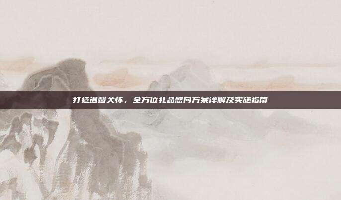 打造温馨关怀，全方位礼品慰问方案详解及实施指南