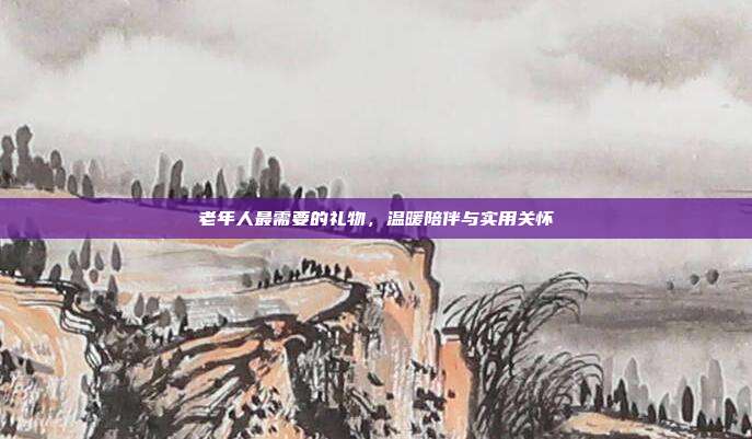 老年人最需要的礼物，温暖陪伴与实用关怀