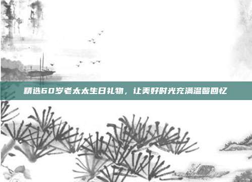 精选60岁老太太生日礼物，让美好时光充满温馨回忆