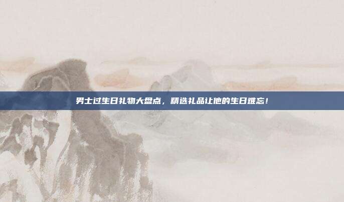 男士过生日礼物大盘点，精选礼品让他的生日难忘！