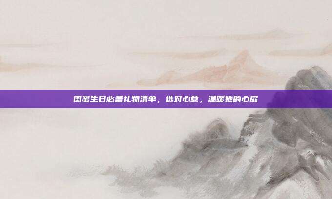 闺蜜生日必备礼物清单，选对心意，温暖她的心扉