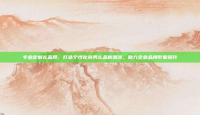 专业定制礼品网，打造个性化商务礼品新潮流，助力企业品牌形象提升