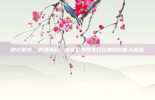 精心策划，浪漫满溢，送老公独特生日礼物的创意大盘点