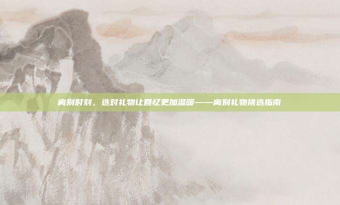 离别时刻，选对礼物让回忆更加温暖——离别礼物挑选指南