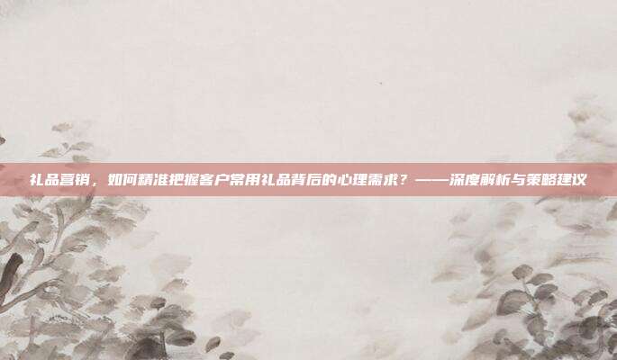 礼品营销，如何精准把握客户常用礼品背后的心理需求？——深度解析与策略建议