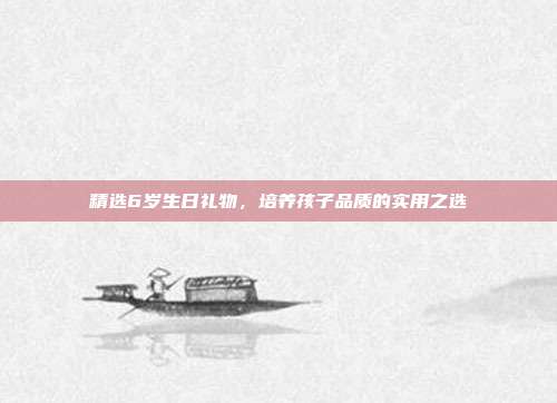 精选6岁生日礼物，培养孩子品质的实用之选