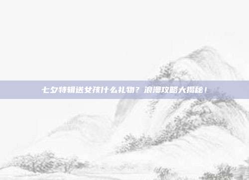 七夕特辑送女孩什么礼物？浪漫攻略大揭秘！
