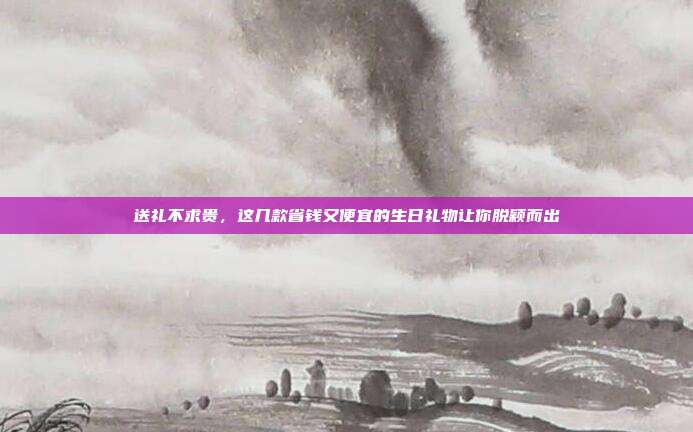 送礼不求贵，这几款省钱又便宜的生日礼物让你脱颖而出