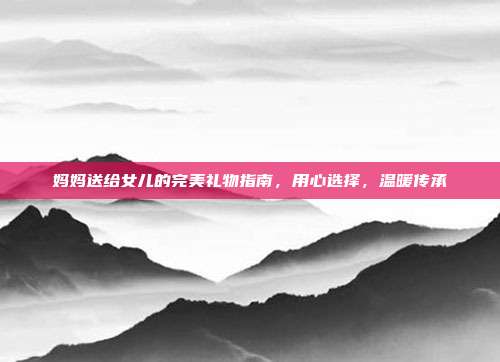 妈妈送给女儿的完美礼物指南，用心选择，温暖传承