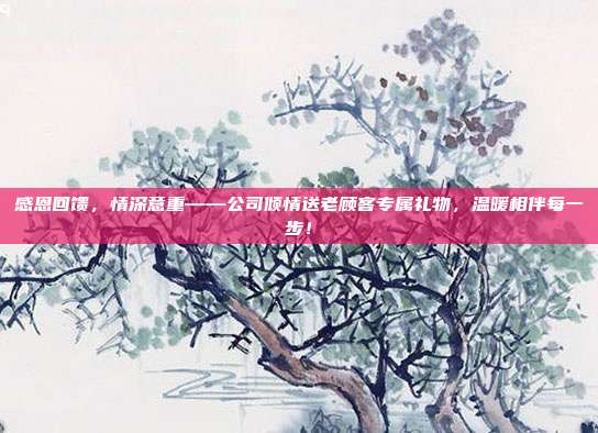 感恩回馈，情深意重——公司倾情送老顾客专属礼物，温暖相伴每一步！