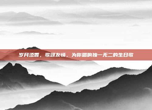 岁月添香，歌颂友情，为你唱响独一无二的生日歌