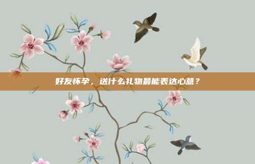 好友怀孕，送什么礼物最能表达心意？