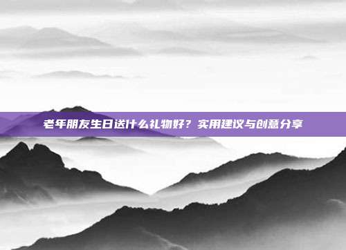 老年朋友生日送什么礼物好？实用建议与创意分享