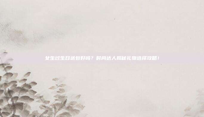 女生过生日送包好吗？时尚达人揭秘礼物选择攻略！