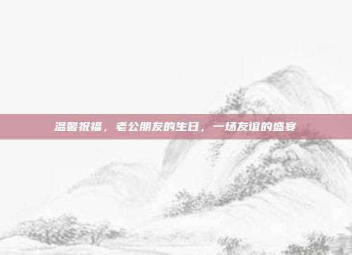 温馨祝福，老公朋友的生日，一场友谊的盛宴