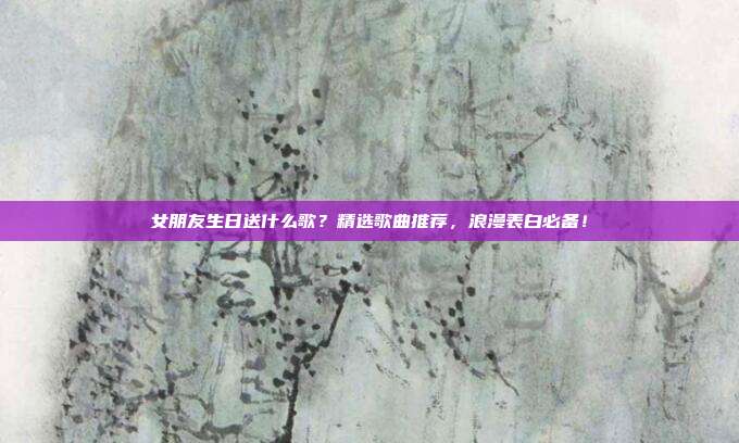 女朋友生日送什么歌？精选歌曲推荐，浪漫表白必备！