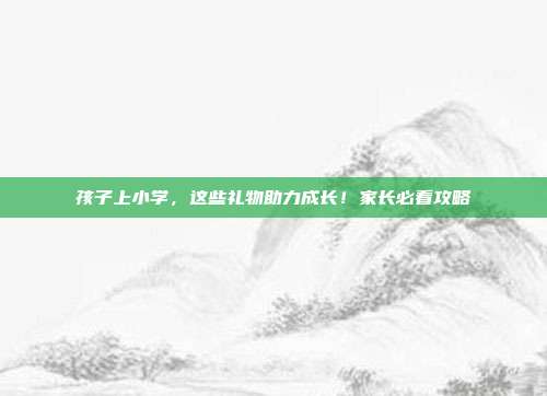 孩子上小学，这些礼物助力成长！家长必看攻略