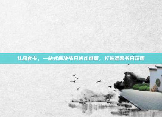 礼品套卡，一站式解决节日送礼难题，打造温馨节日氛围