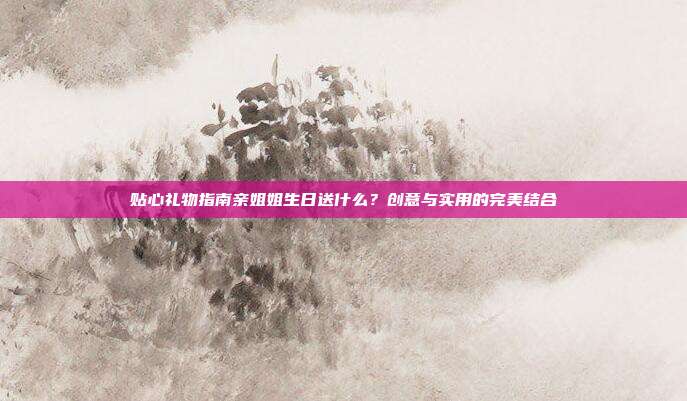 贴心礼物指南亲姐姐生日送什么？创意与实用的完美结合