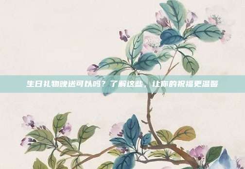 生日礼物晚送可以吗？了解这些，让你的祝福更温馨