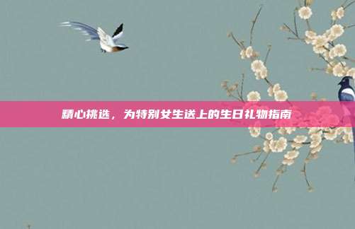 精心挑选，为特别女生送上的生日礼物指南
