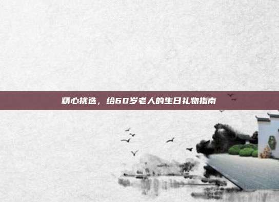 精心挑选，给60岁老人的生日礼物指南