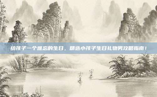 给孩子一个难忘的生日，精选小孩子生日礼物男攻略指南！