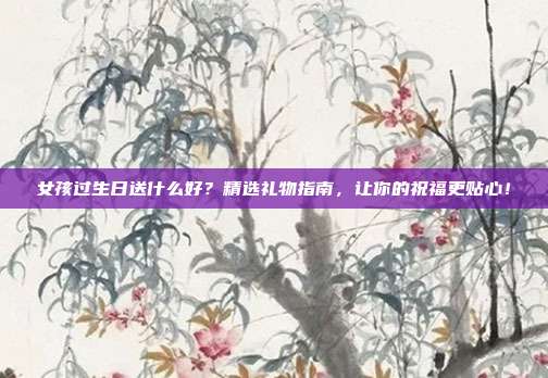 女孩过生日送什么好？精选礼物指南，让你的祝福更贴心！