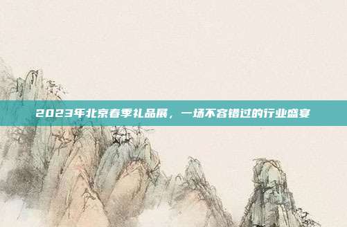 2023年北京春季礼品展，一场不容错过的行业盛宴