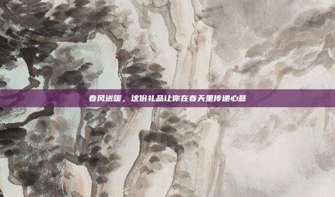 春风送暖，这份礼品让你在春天里传递心意