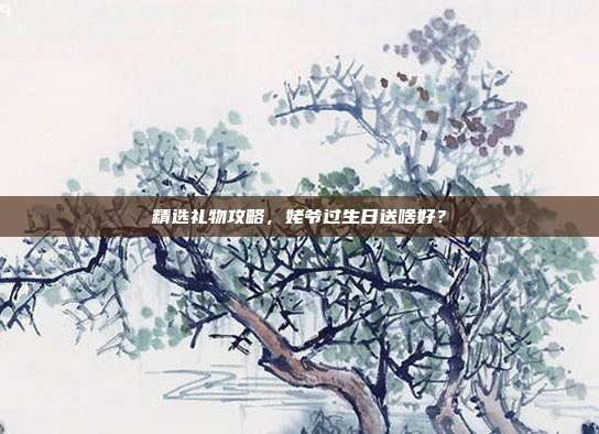 精选礼物攻略，姥爷过生日送啥好？