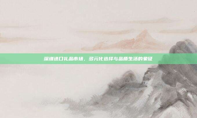 深圳进口礼品市场，多元化选择与品质生活的象征
