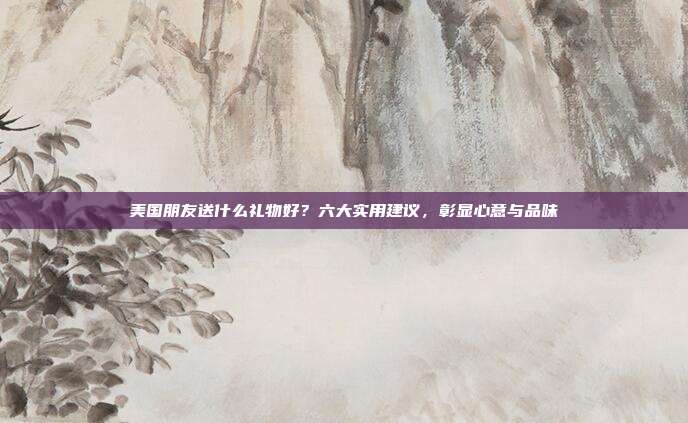 美国朋友送什么礼物好？六大实用建议，彰显心意与品味