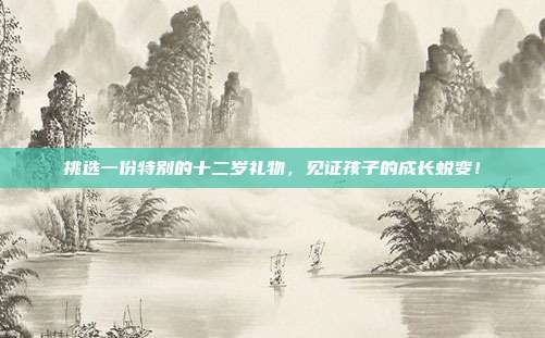 挑选一份特别的十二岁礼物，见证孩子的成长蜕变！