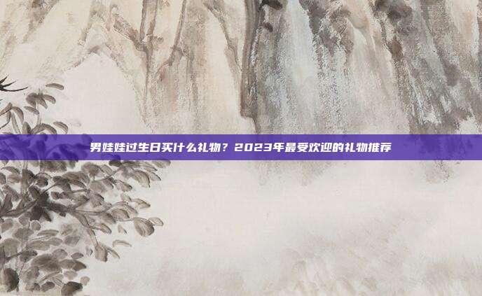 男娃娃过生日买什么礼物？2023年最受欢迎的礼物推荐