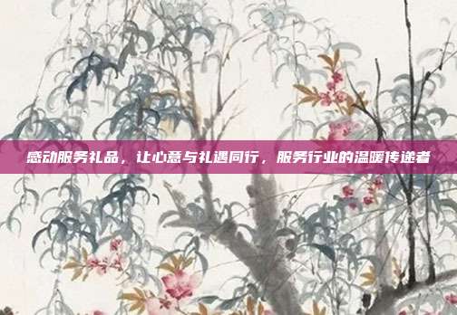 感动服务礼品，让心意与礼遇同行，服务行业的温暖传递者