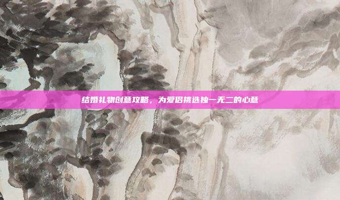 结婚礼物创意攻略，为爱侣挑选独一无二的心意