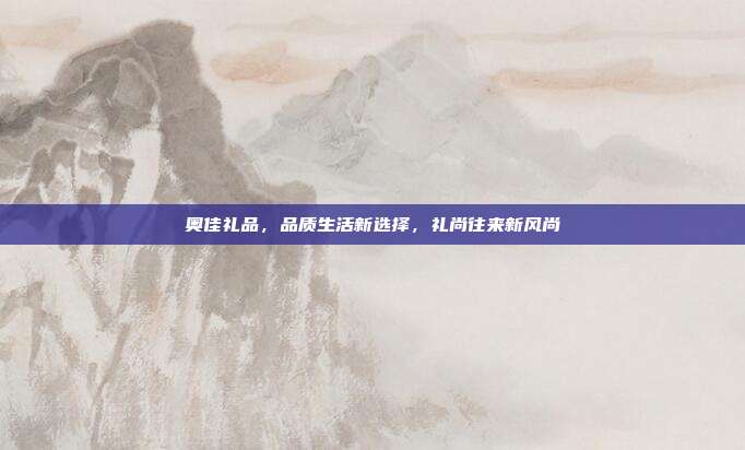 奥佳礼品，品质生活新选择，礼尚往来新风尚